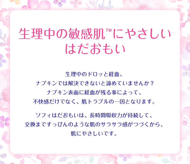 生理中の敏感肌™にやさしい はだおもい 生理中のドロッと経血、ナプキンでは解決できないと諦めていませんか? ナプキン表面に経血が残る事によって、不快感だけでなく、肌トラブルの一因となります。 ソフィはだおもいは、長時間吸収力が持続して、交換まですっぴんのような肌のサラサラ感がつづくから、肌にやさしいです。