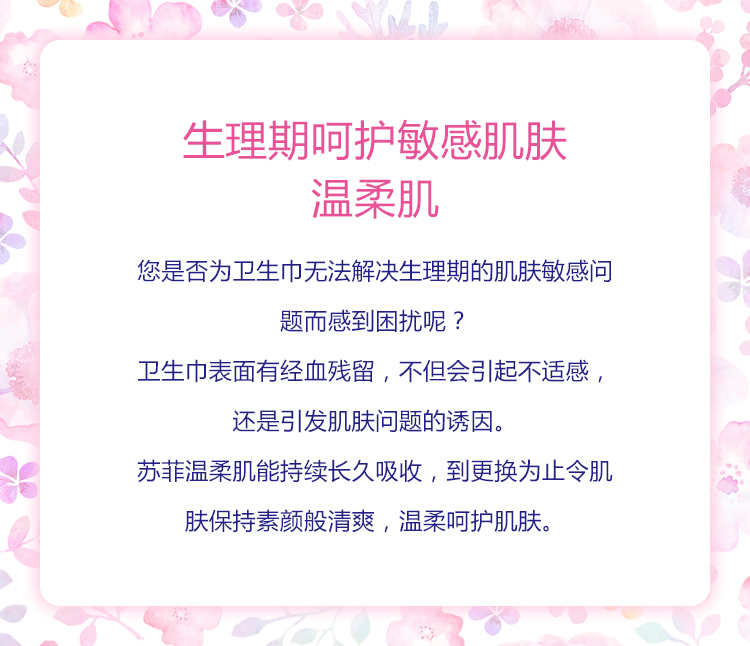 生理期呵护敏感肌肤 温柔肌 您是否为卫生巾无法解决生理期的肌肤敏感问题而感到困扰呢？ 卫生巾表面有经血残留，不但会引起不适感，还是引发肌肤问题的诱因。 苏菲温柔肌能持续长久吸收，到更换为止令肌肤保持素颜般清爽，温柔呵护肌肤。