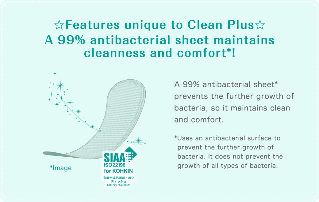 ☆Features unique to Clean Plus☆ A 99% antibacterial sheet maintains cleanness and comfort*!A 99% antibacterial sheet* prevents the further growth of bacteria, so it maintains clean and comfort.*Uses an antibacterial surface to prevent the further growth of bacteria. It does not prevent the growth all types of bacteria.