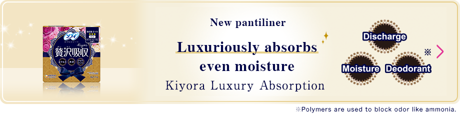 New pantiliner Luxuiously absorbs even moisture Kiyora Luxury Absorption ※Polymers are used to block odor like ammonia.