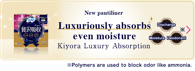 New pantiliner Luxuiously absorbs even moisture Kiyora Luxury Absorption ※Polymers are used to block odor like ammonia.
