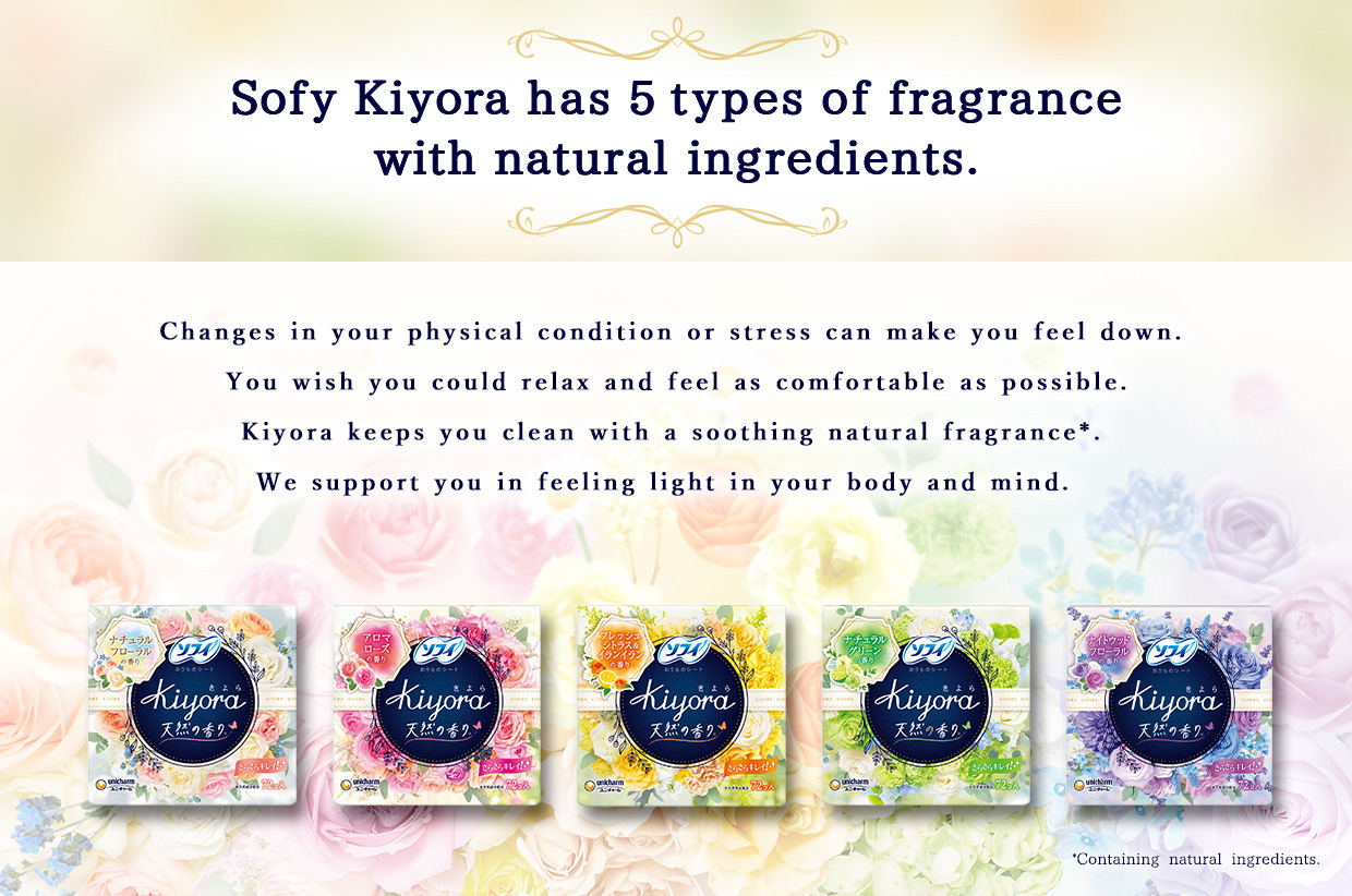 Sofy Kiyora has 5 types of fragrance with natural ingredients. Changes in your physical condition or stress can make you feel down. You wish you could relax and feel as comfortable as possible. Kiyora keeps you clean with a soothing natural fragrance*. We support you in feeling light in your body and mind.