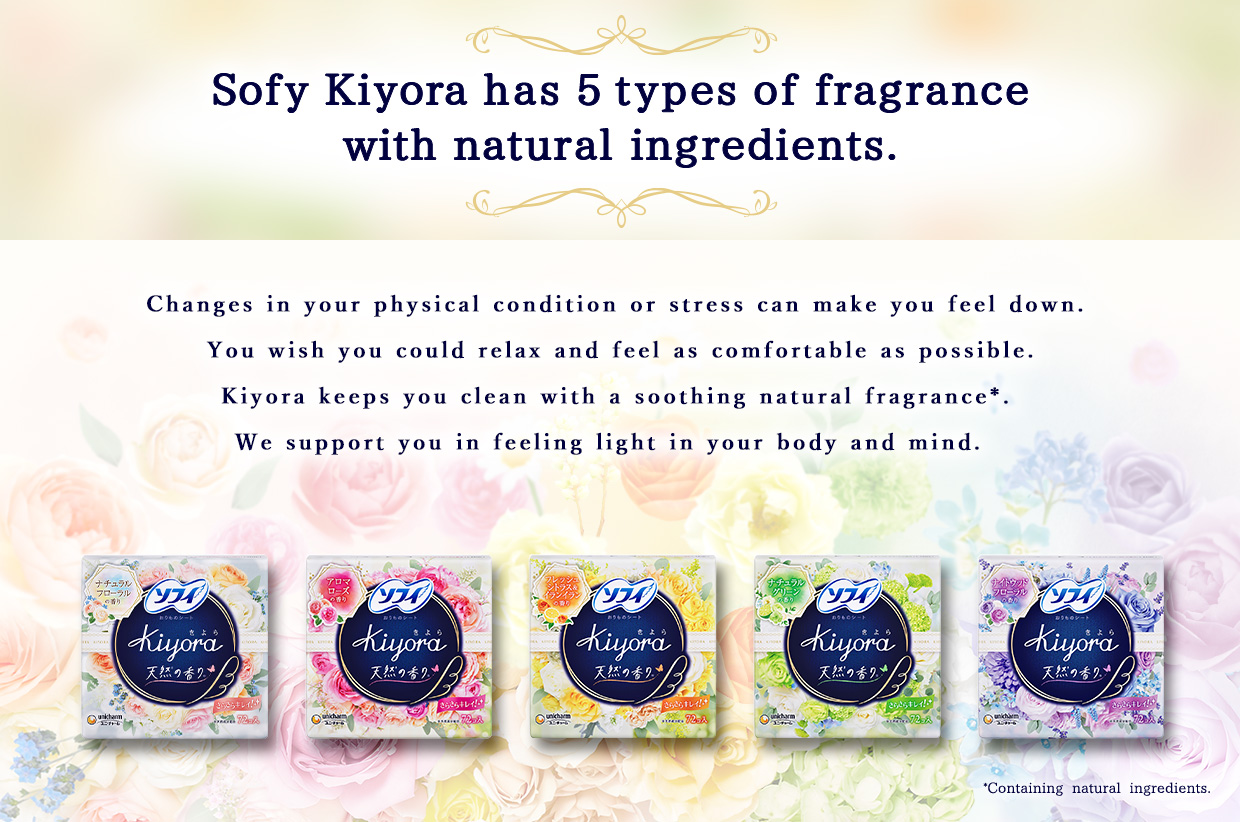 Sofy Kiyora has 5 types of fragrance with natural ingredients. Changes in your physical condition or stress can make you feel down. You wish you could relax and feel as comfortable as possible. Kiyora keeps you clean with a soothing natural fragrance*. We support you in feeling light in your body and mind.