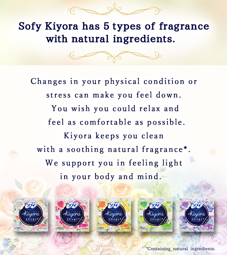 Sofy Kiyora has 5 types of fragrance with natural ingredients. Changes in your physical condition or stress can make you feel down. You wish you could relax and feel as comfortable as possible. Kiyora keeps you clean with a soothing natural fragrance*. We support you in feeling light in your body and mind.