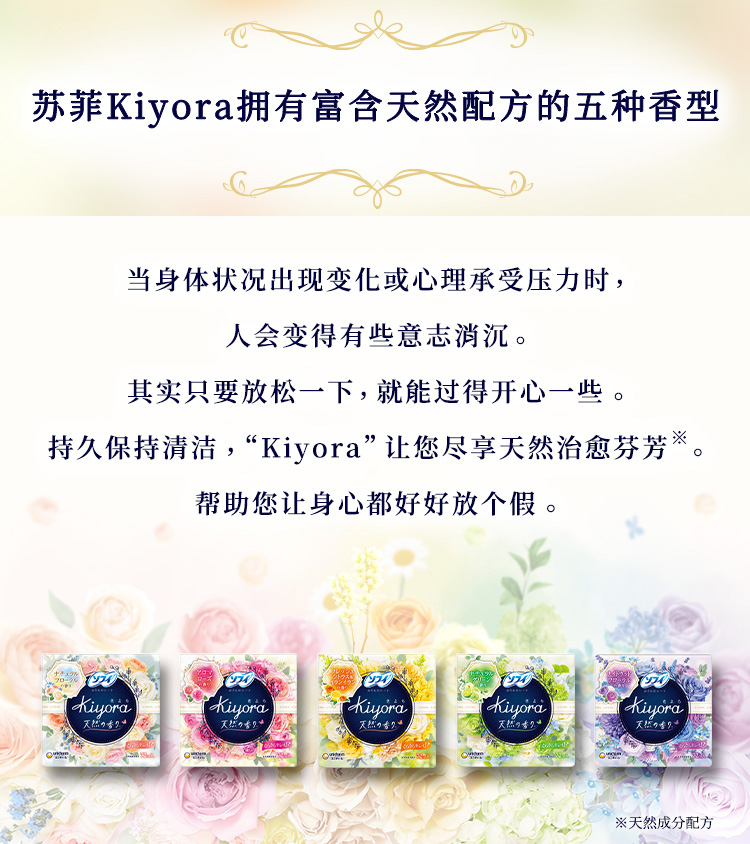 苏菲Kiyora拥有富含天然配方的五种香型 当身体状况出现变化或心理承受压力时，人会变得有些意志消沉。其实只要放松一下，就能过得开心一些。持久保持清洁，“Kiyora”让您尽享天然治愈芬芳※。帮助您让身心都好好放个假。