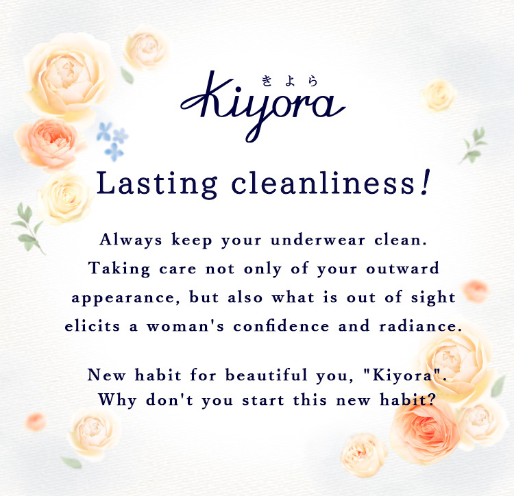 Lasting cleanliness！ Always keep your underwear clean. Taking care not only of your outward appearance, but also what is out of sight elicits a woman's confidence and radiance. New habit for beautiful you, "Kiyora". Why don't you start this new habit?