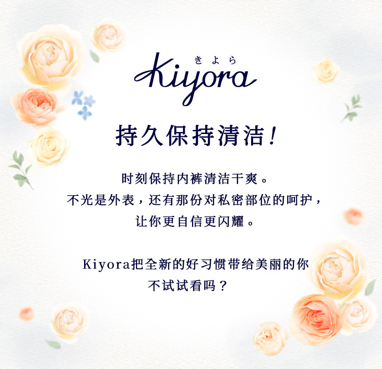持久保持清洁！时刻保持内裤清洁干爽。不光是外表，还有那份对私密部位的呵护，让你更自信更闪耀。Kiyora把全新的好习惯带给美丽的你不试试看吗？