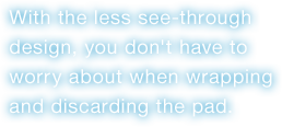 With the less see-through design, you don't have to worry about when wrapping and discarding the pad.