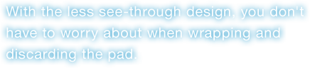 With the less see-through design, you don't have to worry about when wrapping and discarding the pad.
