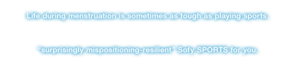 Even during menstruation, we can’t help having physical activities. Life during menstruation is sometimes as tough as playing sports. Sofy, the No1* sanitary goods brand, has developed “surprisingly mispositioning-resilient” Sofy SPORTS for you.