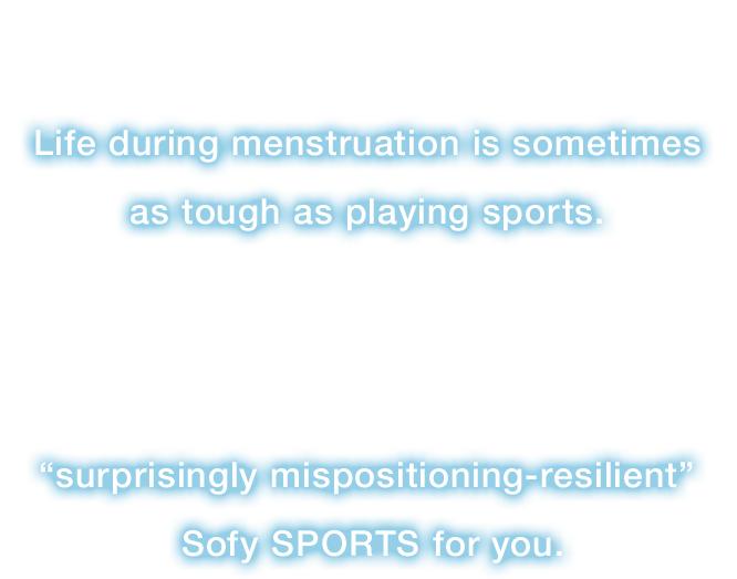 Even during menstruation, we can’t help having physical activities.Life during menstruation is sometimes as tough as playing sports.Then, from Sofy, the No1* sanitary goods brand,“surprisingly mispositioning-resilient” Sofy SPORTS makes a debut!