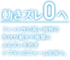 動きズレ0へ フィット性の高い独特の 形状が動きや衝撃に よるズレを防ぎ ナプキンのフォームを保つ。