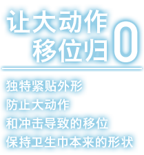 让大动作移位归零 独特紧贴外形防止大动作和冲击导致的移位保持卫生巾本来的形状