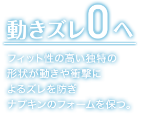 動きズレ0へ フィット性の高い独特の 形状が動きや衝撃に よるズレを防ぎ ナプキンのフォームを保つ。