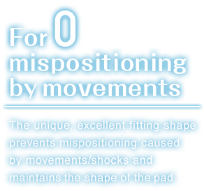 For zero mispositioning by movements.The unique, excellent fitting shape prevents mispositioning caused by movements/shocks and maintains the shape of the pad.