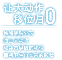 让大动作移位归零 独特紧贴外形防止大动作和冲击导致的移位保持卫生巾本来的形状