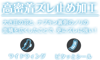 高密着ズレ止め加工 大き目の羽と、ナプキン裏側のノリの 面積を広くしたことで、更にズレに強い！