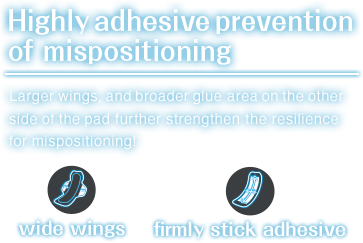 Highly adhesive Prevention of mispositioning.Larger wings and,broader glue area on the other side of the pad further strengthen the resilience for mispositioning!