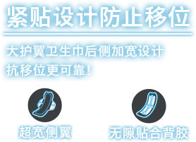 紧贴设计防止移位 大护翼卫生巾后侧加宽设计抗移位更可靠！
