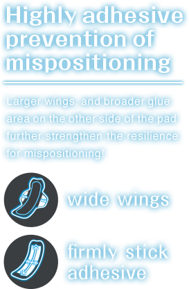 Highly adhesive Prevention of mispositioning.Larger wings and,broader glue area on the other side of the pad further strengthen the resilience for mispositioning!