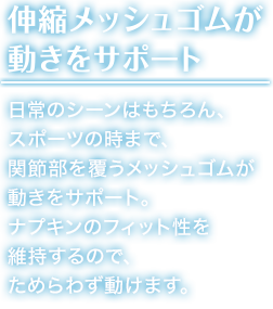 伸縮メッシュゴムが 動きをサポート 日常のシーンはもちろん、スポーツの時まで、関節部を覆うメッシュゴムが動きをサポート。ナプキンのフィット性を維持するので、ためらわず動けます。