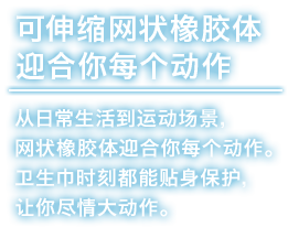 可伸缩网状橡胶体迎合你每个动作 从日常生活到运动场景，网状橡胶体迎合你每个动作。卫生巾时刻都能贴身保护，让你尽情大动作。
