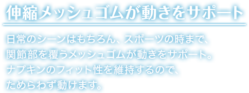 伸縮メッシュゴムが 動きをサポート 日常のシーンはもちろん、スポーツの時まで、関節部を覆うメッシュゴムが動きをサポート。ナプキンのフィット性を維持するので、ためらわず動けます。