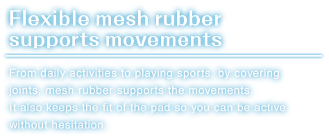 Flexible mesh rubber supports movements.From daily activities to playing sports, by covering joints, mesh rubber supports the movements.It also keeps the fit of the pad so you can be active without hesitation.