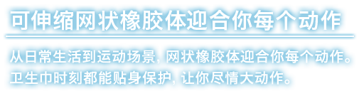 可伸缩网状橡胶体迎合你每个动作 从日常生活到运动场景，网状橡胶体迎合你每个动作。卫生巾时刻都能贴身保护，让你尽情大动作。