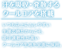 汗を吸収・発散する クールコアを搭載 いつも以上にムレやすい 生理の時だからこそ、 吸汗速乾性が高い クールコア生地を前面に採用。