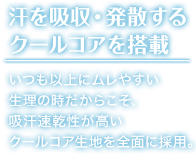 汗を吸収・発散する クールコアを搭載 いつも以上にムレやすい 生理の時だからこそ、 吸汗速乾性が高い クールコア生地を前面に採用。