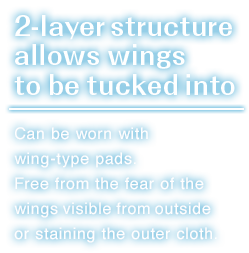 Can be worn with wing-type pads.Free from the fear of the wings visible from outside or staining the outer cloth.