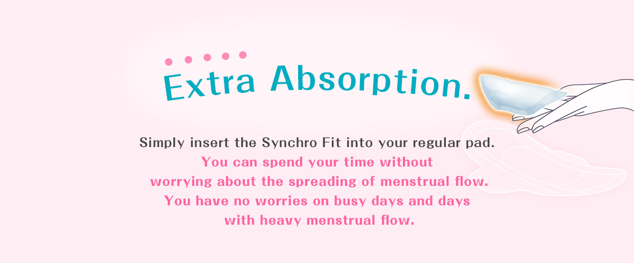 Extra Absorption. A new part of your routine to add to your pad on worrisome days. Add approximately 2 hours* of extra absorption to your regular pad with the palm-sized Synchro Fit. Use it together with a slim pad to be comfortable even on days when you have a heavy menstrual flow. *Menstruation varies by individual, so be sure to change your pad in accordance with your menstrual flow.