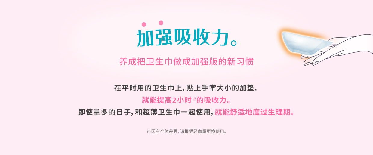 加强吸收力。 养成把卫生巾做成加强版的新习惯 在平时用的卫生巾上，贴上手掌大小的加垫，就能提高2小时※的吸收力。 即使量多的日子，和超薄卫生巾一起使用，就能舒适地度过生理期。 ※因有个体差异，请根据经血量更换使用。